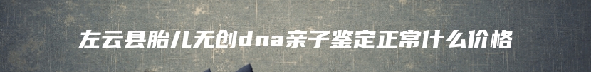 左云县胎儿无创dna亲子鉴定正常什么价格