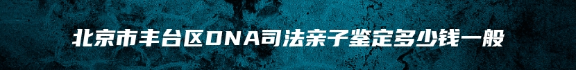 北京市丰台区DNA司法亲子鉴定多少钱一般