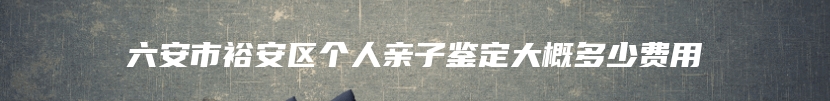 六安市裕安区个人亲子鉴定大概多少费用