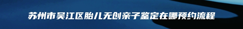 苏州市吴江区胎儿无创亲子鉴定在哪预约流程