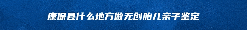 康保县什么地方做无创胎儿亲子鉴定