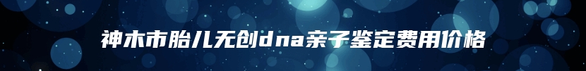 神木市胎儿无创dna亲子鉴定费用价格