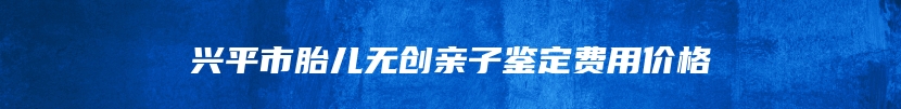 兴平市胎儿无创亲子鉴定费用价格