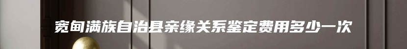 宽甸满族自治县亲缘关系鉴定费用多少一次