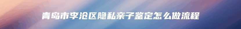 青岛市李沧区隐私亲子鉴定怎么做流程