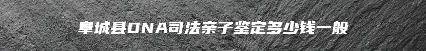 阜城县DNA司法亲子鉴定多少钱一般