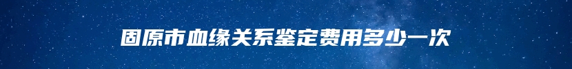 固原市血缘关系鉴定费用多少一次