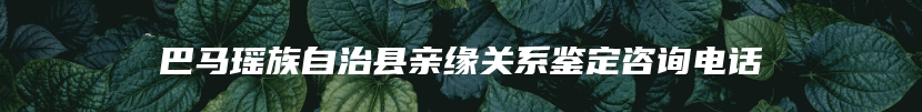 巴马瑶族自治县亲缘关系鉴定咨询电话