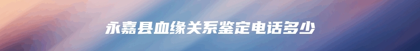 永嘉县血缘关系鉴定电话多少