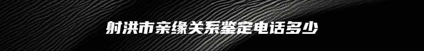 射洪市亲缘关系鉴定电话多少