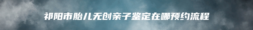 祁阳市胎儿无创亲子鉴定在哪预约流程