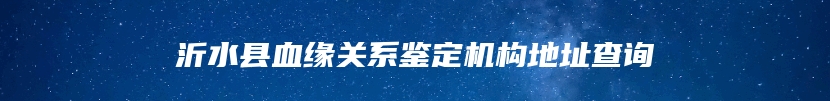 沂水县血缘关系鉴定机构地址查询