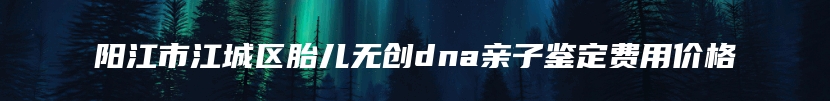 阳江市江城区胎儿无创dna亲子鉴定费用价格