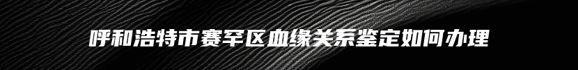 呼和浩特市赛罕区血缘关系鉴定如何办理