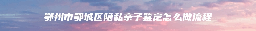 鄂州市鄂城区隐私亲子鉴定怎么做流程