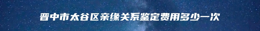 晋中市太谷区亲缘关系鉴定费用多少一次
