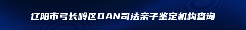 辽阳市弓长岭区DAN司法亲子鉴定机构查询