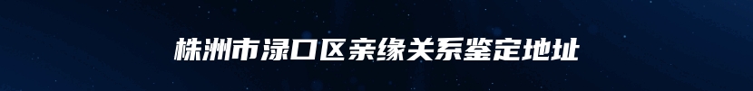 株洲市渌口区亲缘关系鉴定地址