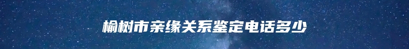 榆树市亲缘关系鉴定电话多少