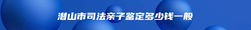 潜山市司法亲子鉴定多少钱一般