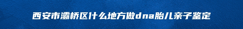 西安市灞桥区什么地方做dna胎儿亲子鉴定