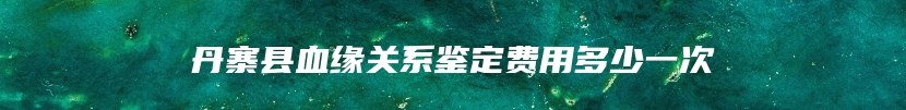 丹寨县血缘关系鉴定费用多少一次