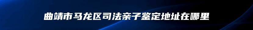 曲靖市马龙区司法亲子鉴定地址在哪里