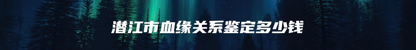 潜江市血缘关系鉴定多少钱