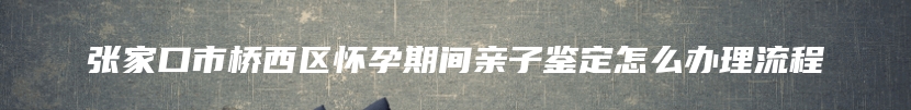 张家口市桥西区怀孕期间亲子鉴定怎么办理流程