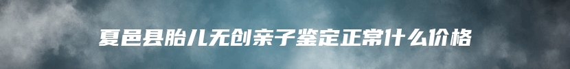 夏邑县胎儿无创亲子鉴定正常什么价格
