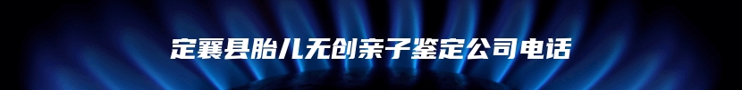 定襄县胎儿无创亲子鉴定公司电话