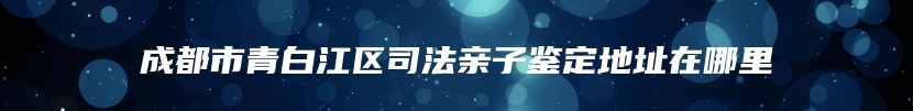 成都市青白江区司法亲子鉴定地址在哪里