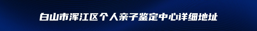 白山市浑江区个人亲子鉴定中心详细地址