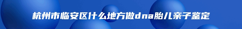杭州市临安区什么地方做dna胎儿亲子鉴定