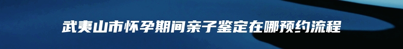 武夷山市怀孕期间亲子鉴定在哪预约流程