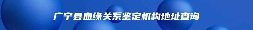 广宁县血缘关系鉴定机构地址查询