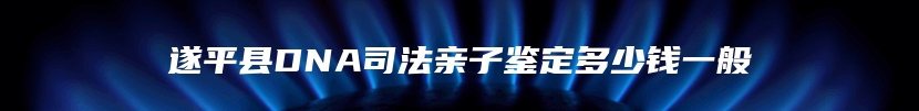 遂平县DNA司法亲子鉴定多少钱一般