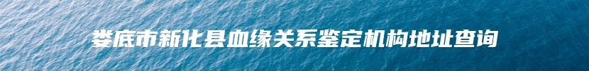 娄底市新化县血缘关系鉴定机构地址查询