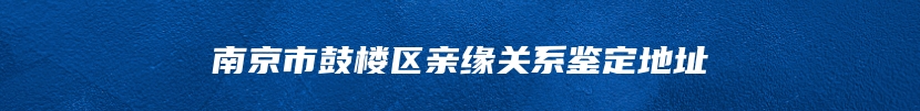 南京市鼓楼区亲缘关系鉴定地址