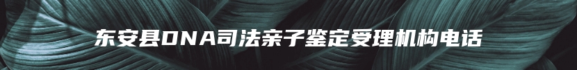 东安县DNA司法亲子鉴定受理机构电话