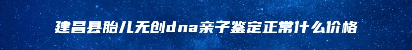 建昌县胎儿无创dna亲子鉴定正常什么价格