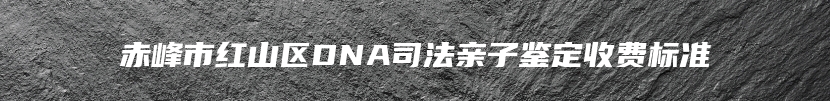 赤峰市红山区DNA司法亲子鉴定收费标准