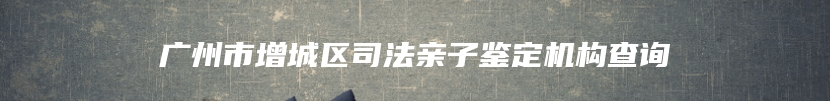 广州市增城区司法亲子鉴定机构查询