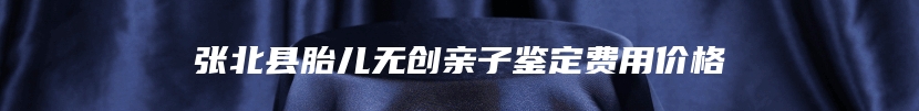 张北县胎儿无创亲子鉴定费用价格