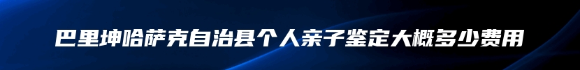 巴里坤哈萨克自治县个人亲子鉴定大概多少费用