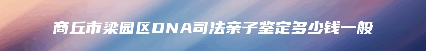 商丘市梁园区DNA司法亲子鉴定多少钱一般