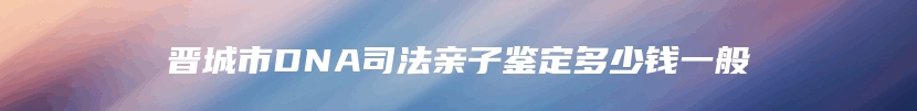 晋城市DNA司法亲子鉴定多少钱一般