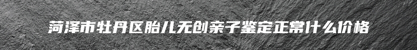 菏泽市牡丹区胎儿无创亲子鉴定正常什么价格