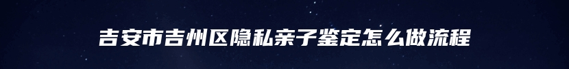 吉安市吉州区隐私亲子鉴定怎么做流程