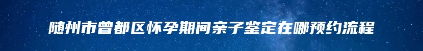 随州市曾都区怀孕期间亲子鉴定在哪预约流程